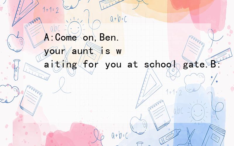 A:Come on,Ben.your aunt is waiting for you at school gate.B: