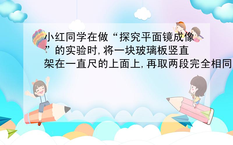 小红同学在做“探究平面镜成像”的实验时,将一块玻璃板竖直架在一直尺的上面上,再取两段完全相同的蜡烛A和B,点燃玻璃板前的