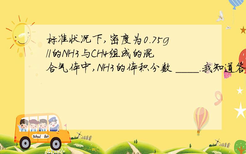 标准状况下,密度为0.75g/l的NH3与CH4组成的混合气体中,NH3的体积分数 ____.我知道答案了,问几个不懂的