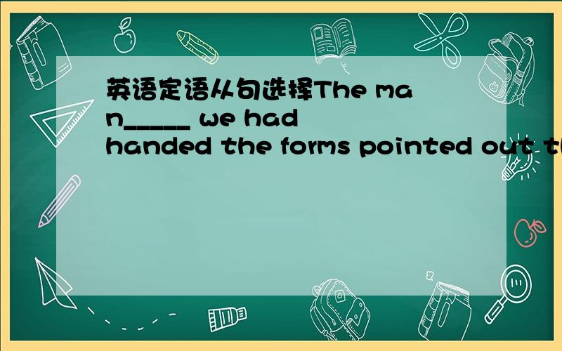 英语定语从句选择The man_____ we had handed the forms pointed out tha