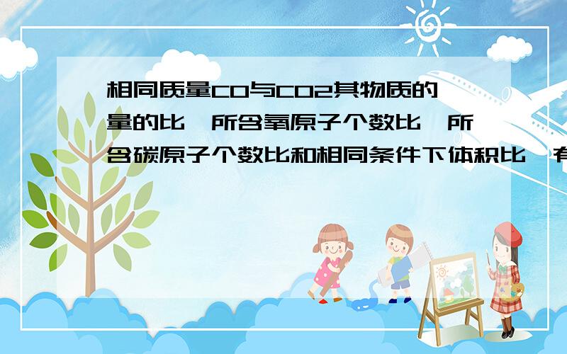 相同质量CO与CO2其物质的量的比,所含氧原子个数比,所含碳原子个数比和相同条件下体积比,有过程的话更好