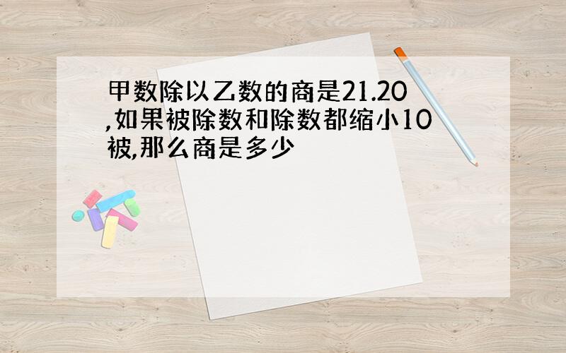 甲数除以乙数的商是21.20,如果被除数和除数都缩小10被,那么商是多少