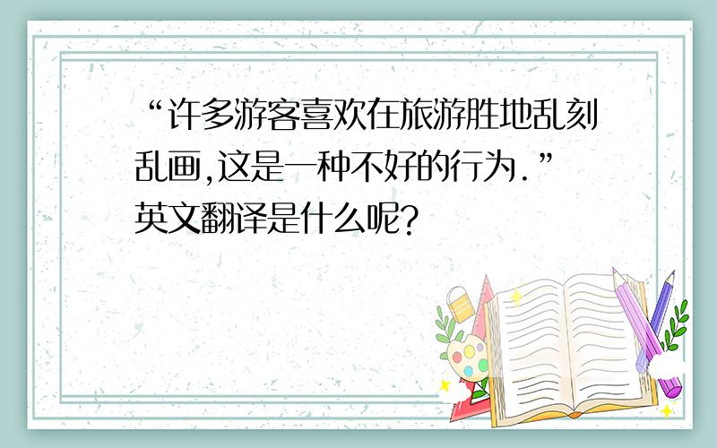 “许多游客喜欢在旅游胜地乱刻乱画,这是一种不好的行为.”英文翻译是什么呢?