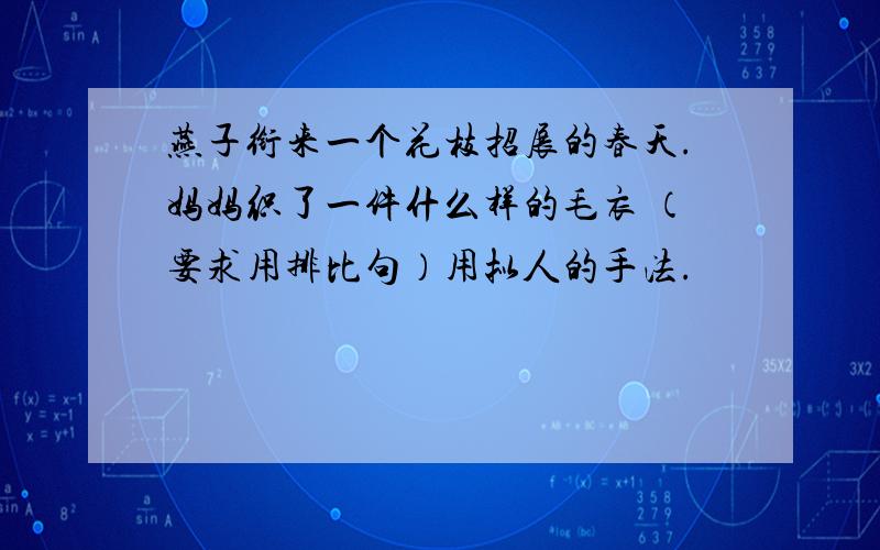 燕子衔来一个花枝招展的春天.妈妈织了一件什么样的毛衣 （要求用排比句）用拟人的手法.