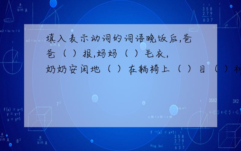 填入表示动词的词语晚饭后,爸爸（ ）报,妈妈（ ）毛衣,奶奶安闲地（ ）在躺椅上（ ）目（ ）神.每当这时,我会给爸爸（