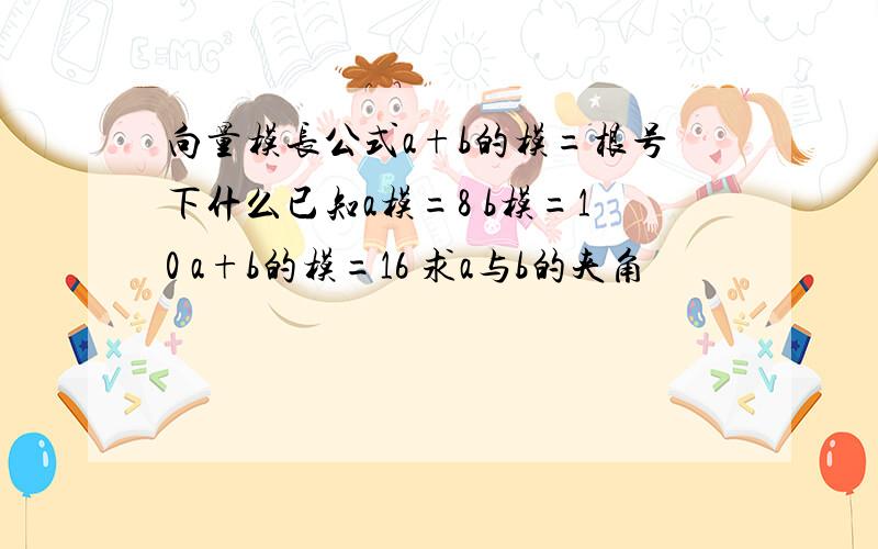 向量模长公式a+b的模=根号下什么已知a模=8 b模=10 a+b的模=16 求a与b的夹角