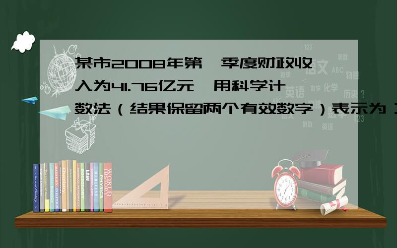 某市2008年第一季度财政收入为41.76亿元,用科学计数法（结果保留两个有效数字）表示为：