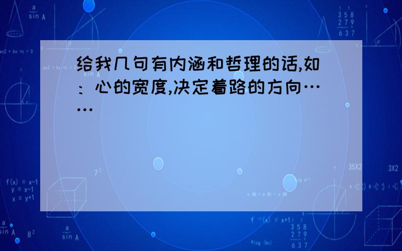 给我几句有内涵和哲理的话,如：心的宽度,决定着路的方向……