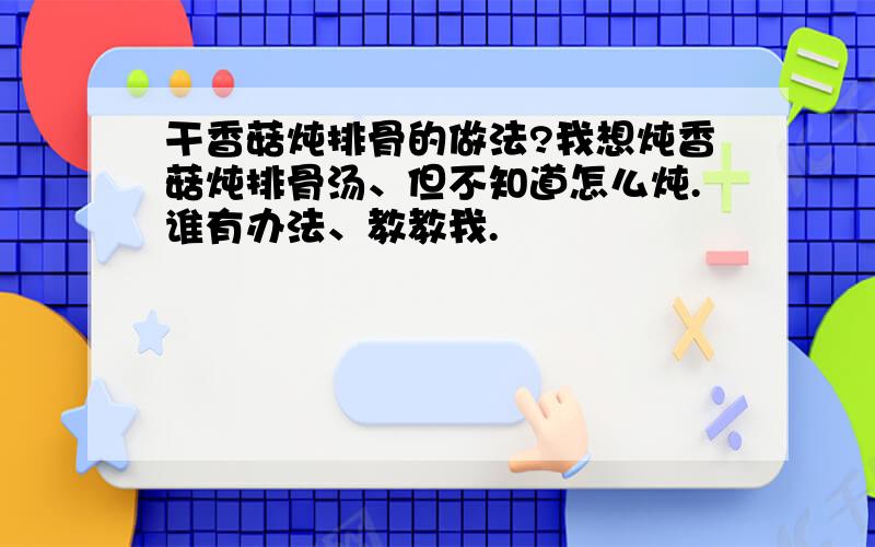 干香菇炖排骨的做法?我想炖香菇炖排骨汤、但不知道怎么炖.谁有办法、教教我.