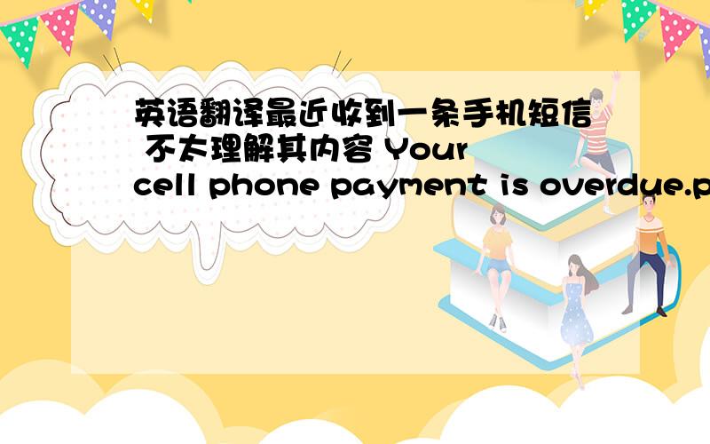 英语翻译最近收到一条手机短信 不太理解其内容 Your cell phone payment is overdue.pl