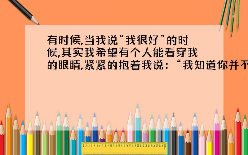 有时候,当我说“我很好”的时候,其实我希望有个人能看穿我的眼睛,紧紧的抱着我说：“我知道你并不好.