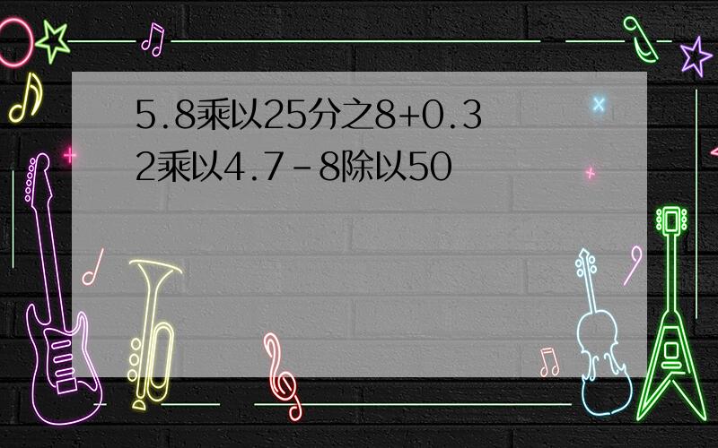 5.8乘以25分之8+0.32乘以4.7-8除以50