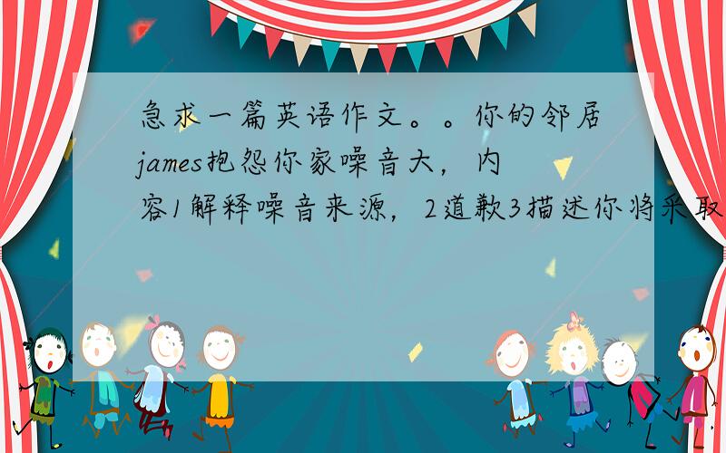 急求一篇英语作文。。你的邻居james抱怨你家噪音大，内容1解释噪音来源，2道歉3描述你将采取的措施。字数100。半小时