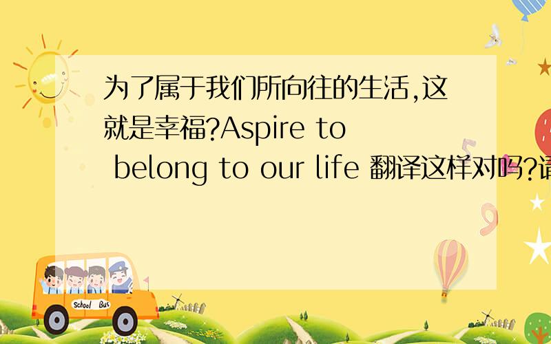 为了属于我们所向往的生活,这就是幸福?Aspire to belong to our life 翻译这样对吗?请超专业的