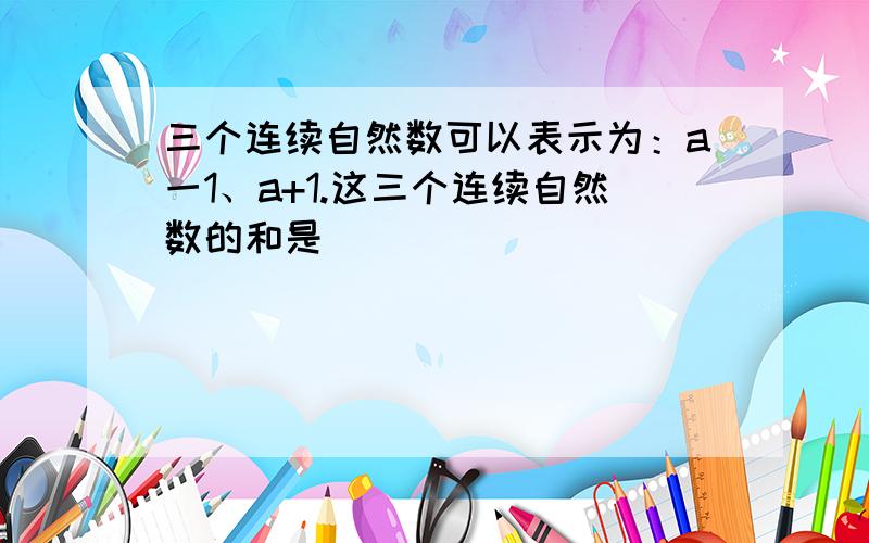 三个连续自然数可以表示为：a一1、a+1.这三个连续自然数的和是()