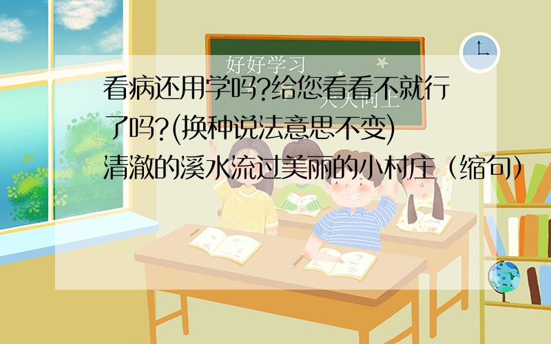 看病还用学吗?给您看看不就行了吗?(换种说法意思不变) 清澈的溪水流过美丽的小村庄（缩句）