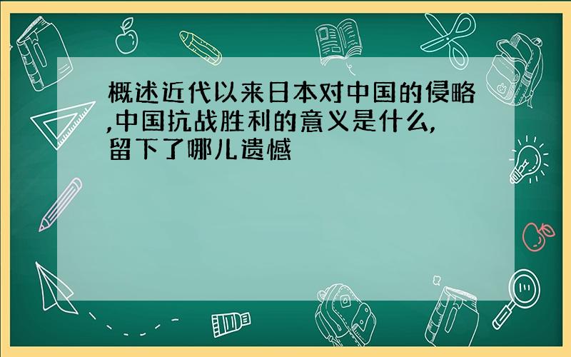 概述近代以来日本对中国的侵略,中国抗战胜利的意义是什么,留下了哪儿遗憾