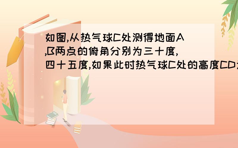 如图,从热气球C处测得地面A,B两点的俯角分别为三十度,四十五度,如果此时热气球C处的高度CD为100米,点A,D,B在