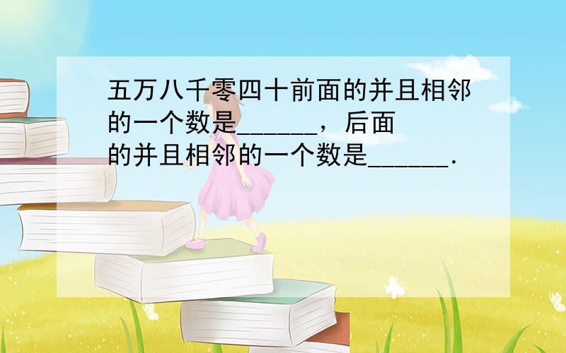 五万八千零四十前面的并且相邻的一个数是______，后面的并且相邻的一个数是______．