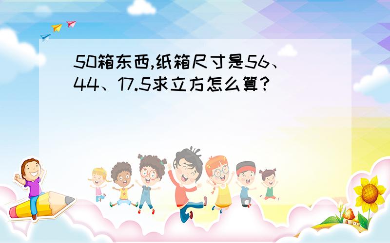 50箱东西,纸箱尺寸是56、44、17.5求立方怎么算?