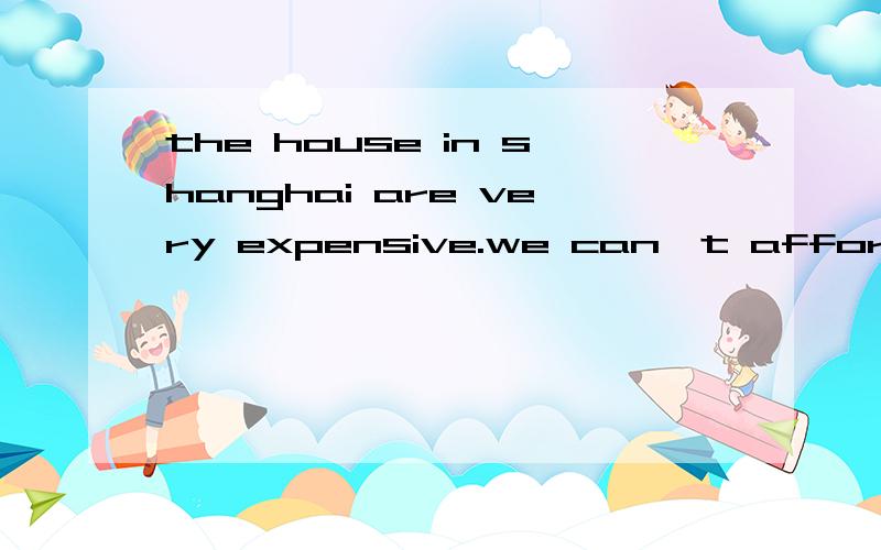 the house in shanghai are very expensive.we can't afford the