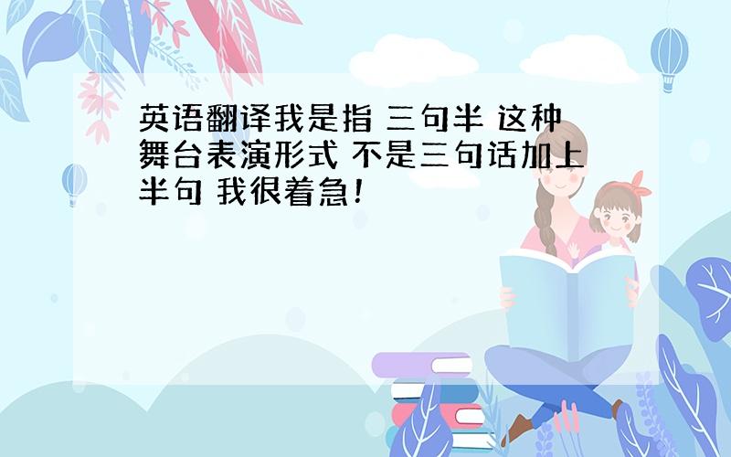 英语翻译我是指 三句半 这种舞台表演形式 不是三句话加上半句 我很着急！