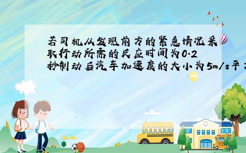 若司机从发现前方的紧急情况采取行动所需的反应时间为0.2秒制动后汽车加速度的大小为5m/s平方,当汽车以15m/s的速度