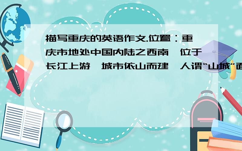 描写重庆的英语作文.位置：重庆市地处中国内陆之西南,位于长江上游,城市依山而建,人谓“山城”面积、人口：面积82,403