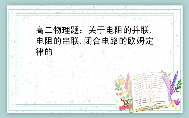 高二物理题：关于电阻的并联,电阻的串联,闭合电路的欧姆定律的