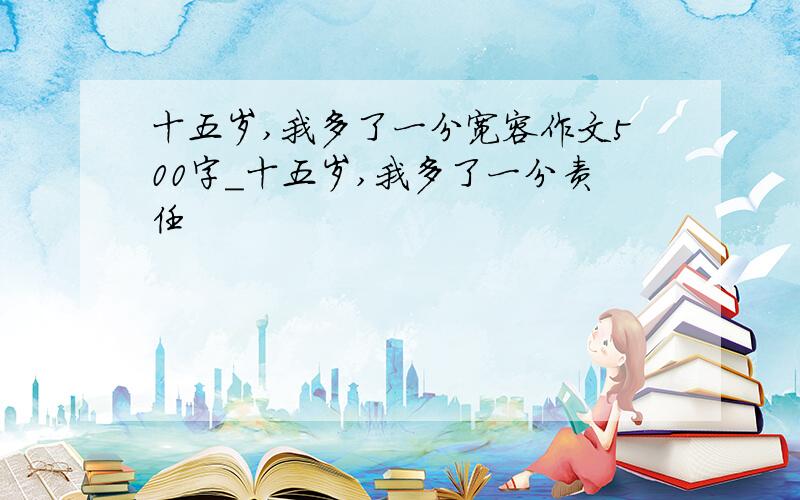 十五岁,我多了一分宽容作文500字_十五岁,我多了一分责任