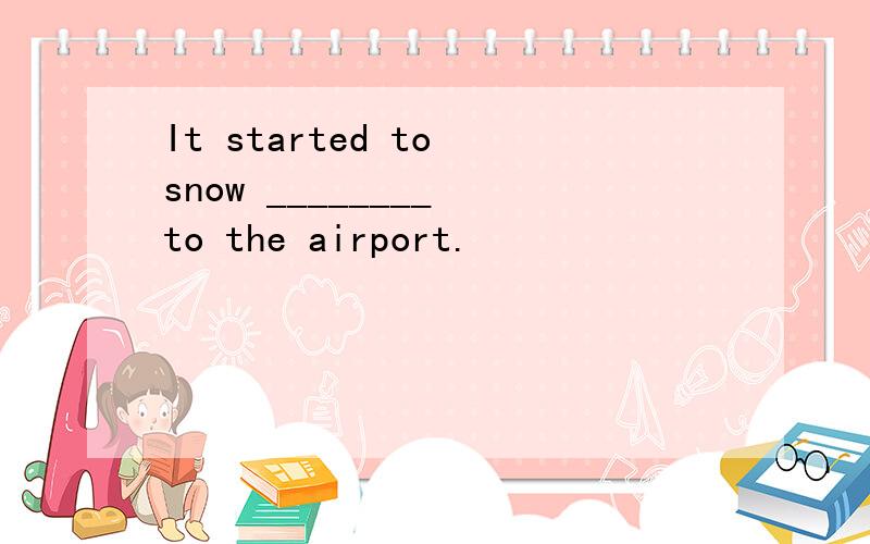 It started to snow ________ to the airport.