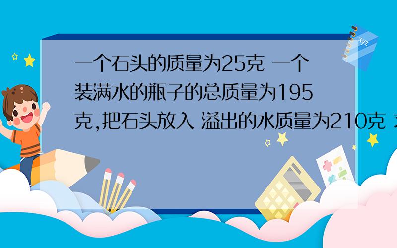 一个石头的质量为25克 一个装满水的瓶子的总质量为195克,把石头放入 溢出的水质量为210克 求石头密度