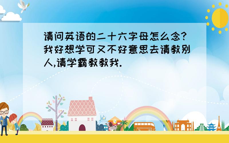 请问英语的二十六字母怎么念?我好想学可又不好意思去请教别人,请学霸教教我.