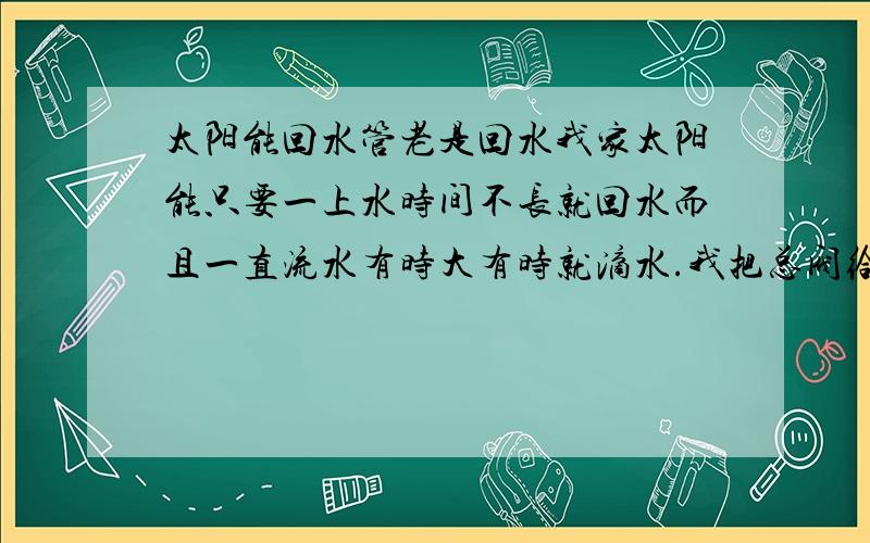 太阳能回水管老是回水我家太阳能只要一上水时间不长就回水而且一直流水有时大有时就滴水.我把总阀给关了还是滴水.水是一天到晚