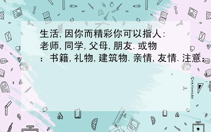 生活,因你而精彩你可以指人:老师,同学,父母,朋友.或物：书籍,礼物,建筑物.亲情,友情.注意：要以自身经历为题材.一定