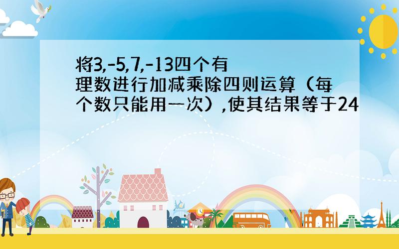 将3,-5,7,-13四个有理数进行加减乘除四则运算（每个数只能用一次）,使其结果等于24