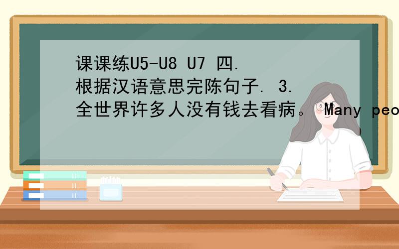 课课练U5-U8 U7 四.根据汉语意思完陈句子. 3.全世界许多人没有钱去看病。 Many people_______