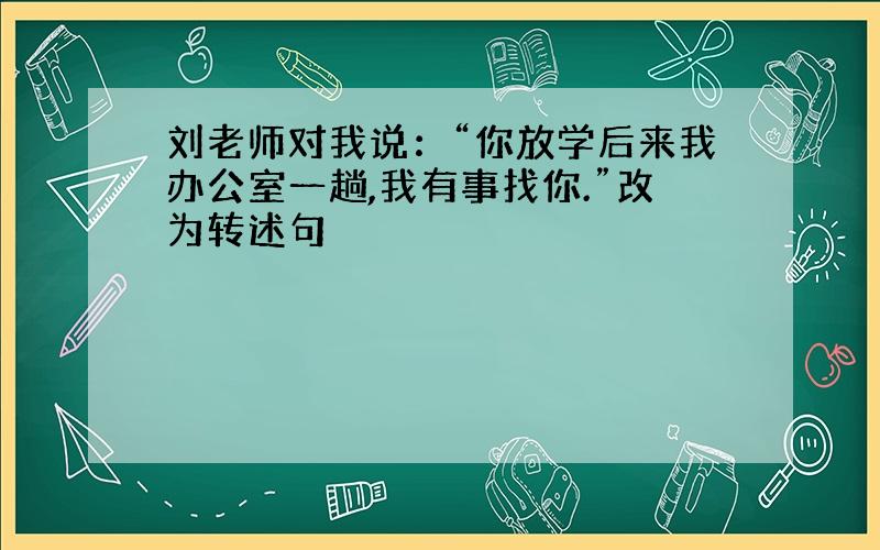 刘老师对我说：“你放学后来我办公室一趟,我有事找你.”改为转述句