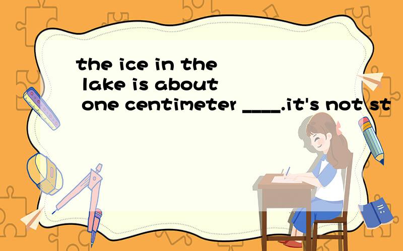 the ice in the lake is about one centimeter ____.it's not st