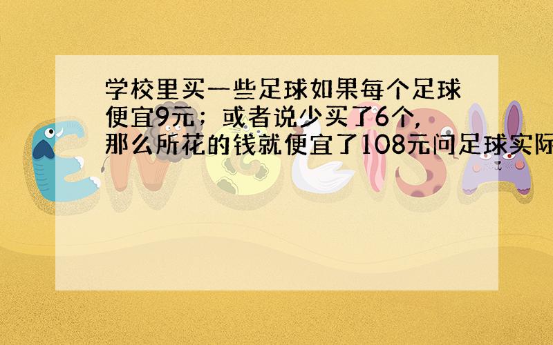 学校里买一些足球如果每个足球便宜9元；或者说少买了6个,那么所花的钱就便宜了108元问足球实际花了多少钱