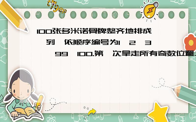 100张多米诺骨牌整齐地排成一列,依顺序编号为1、2、3……99、100.第一次拿走所有奇数位置上的骨牌,第二次再从剩余