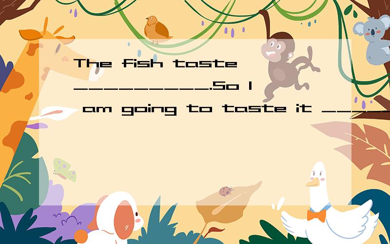 The fish taste_________.So I am going to taste it ______.(go