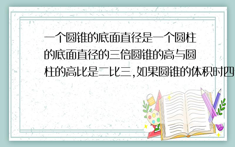 一个圆锥的底面直径是一个圆柱的底面直径的三倍圆锥的高与圆柱的高比是二比三,如果圆锥的体积时四十五立方厘米,那么圆柱的体积