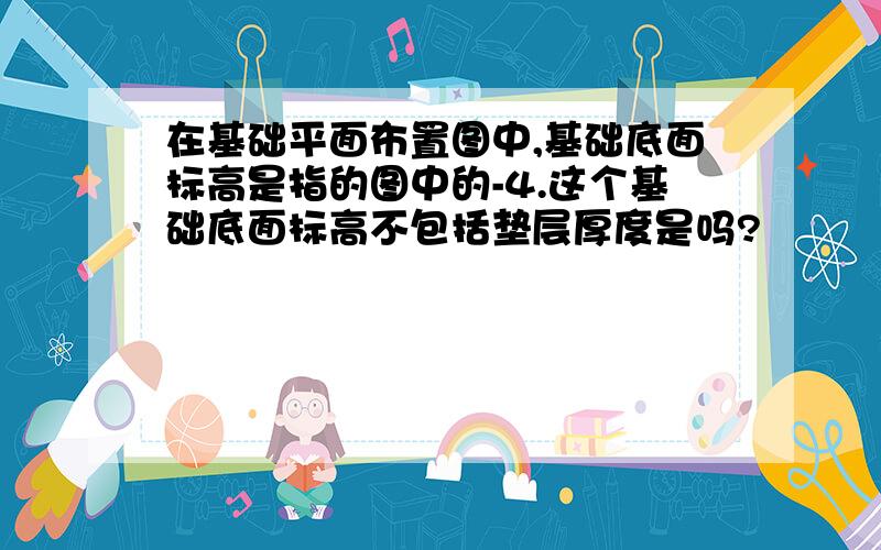 在基础平面布置图中,基础底面标高是指的图中的-4.这个基础底面标高不包括垫层厚度是吗?