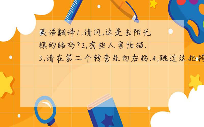 英语翻译1,请问,这是去阳光镇的路吗?2,有些人害怕猫.3,请在第二个转弯处向右拐.4,跳过这把椅子对我来说很容易.