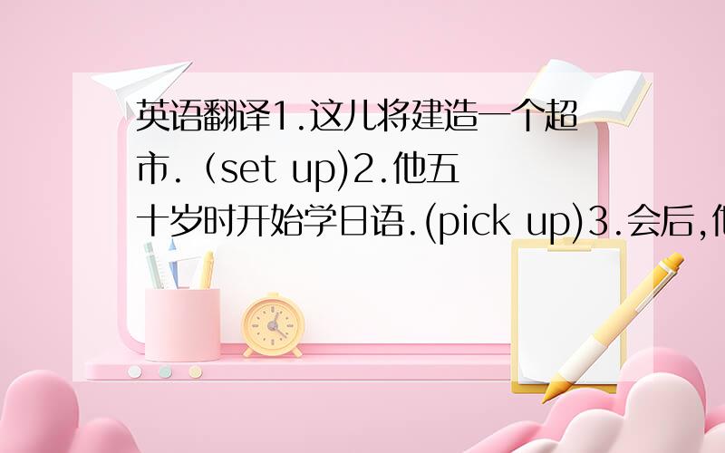 英语翻译1.这儿将建造一个超市.（set up)2.他五十岁时开始学日语.(pick up)3.会后,他依然在哪儿坐了很