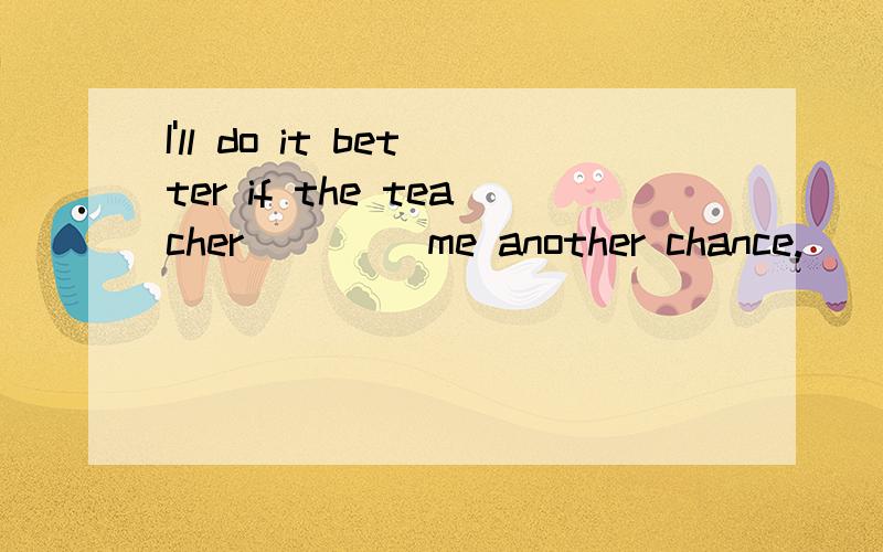 I'll do it better if the teacher____ me another chance.