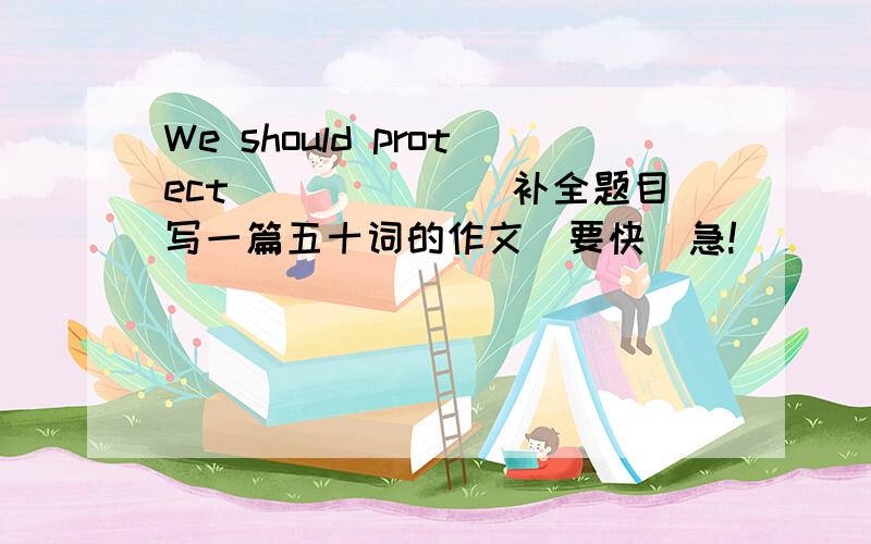 We should protect_______补全题目写一篇五十词的作文_要快　急!