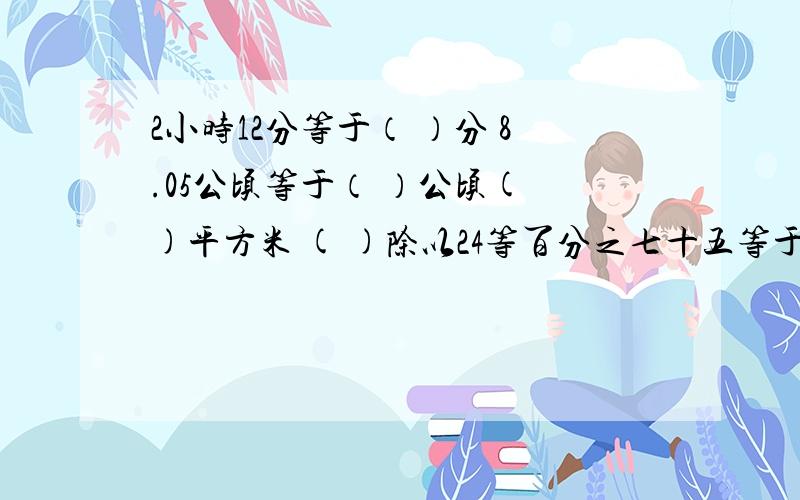 2小时12分等于（ ）分 8.05公顷等于（ ）公顷( )平方米 ( )除以24等百分之七十五等于24：（ ）