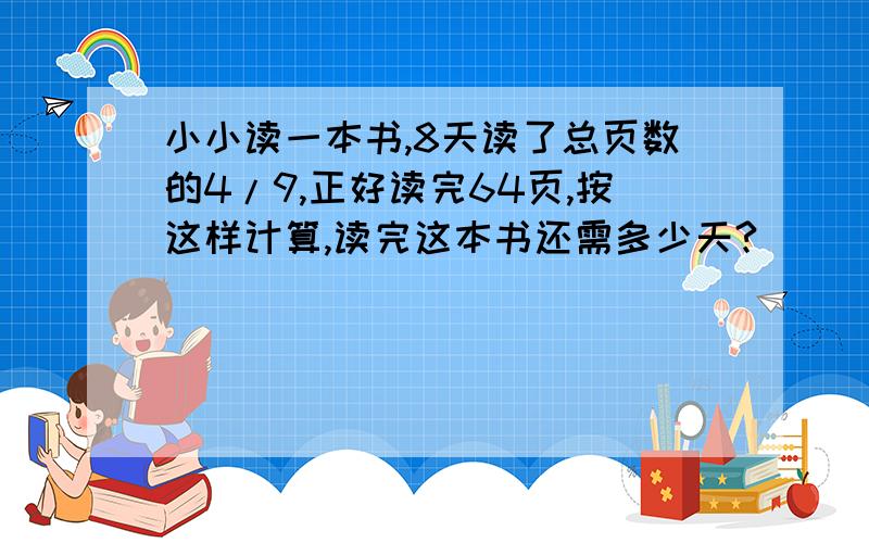 小小读一本书,8天读了总页数的4/9,正好读完64页,按这样计算,读完这本书还需多少天?